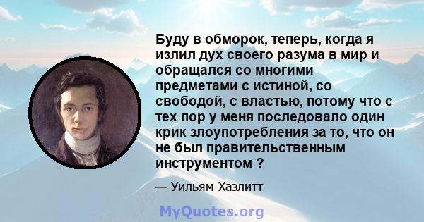 Буду в обморок, теперь, когда я излил дух своего разума в мир и обращался со многими предметами с истиной, со свободой, с властью, потому что с тех пор у меня последовало один крик злоупотребления за то, что он не был