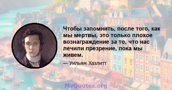 Чтобы запомнить, после того, как мы мертвы, это только плохое вознаграждение за то, что нас лечили презрение, пока мы живем.