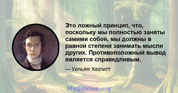 Это ложный принцип, что, поскольку мы полностью заняты самими собой, мы должны в равной степени занимать мысли других. Противоположный вывод является справедливым.