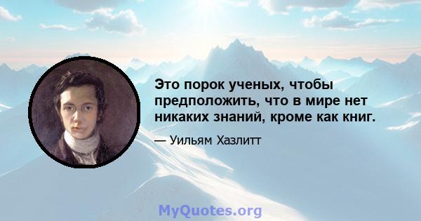 Это порок ученых, чтобы предположить, что в мире нет никаких знаний, кроме как книг.