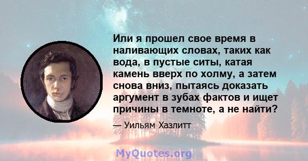 Или я прошел свое время в наливающих словах, таких как вода, в пустые ситы, катая камень вверх по холму, а затем снова вниз, пытаясь доказать аргумент в зубах фактов и ищет причины в темноте, а не найти?