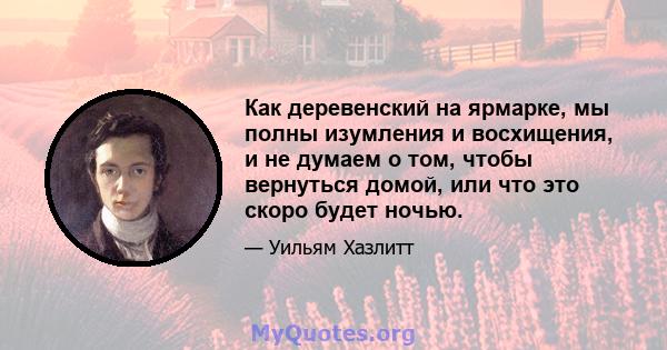 Как деревенский на ярмарке, мы полны изумления и восхищения, и не думаем о том, чтобы вернуться домой, или что это скоро будет ночью.