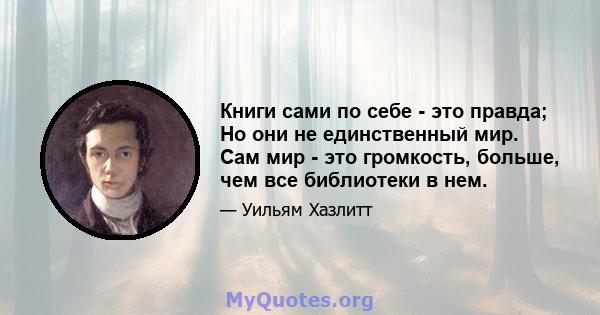 Книги сами по себе - это правда; Но они не единственный мир. Сам мир - это громкость, больше, чем все библиотеки в нем.