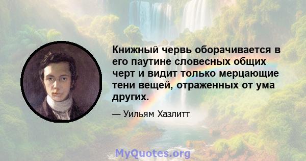 Книжный червь оборачивается в его паутине словесных общих черт и видит только мерцающие тени вещей, отраженных от ума других.