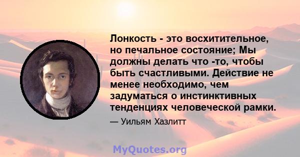 Лонкость - это восхитительное, но печальное состояние; Мы должны делать что -то, чтобы быть счастливыми. Действие не менее необходимо, чем задуматься о инстинктивных тенденциях человеческой рамки.