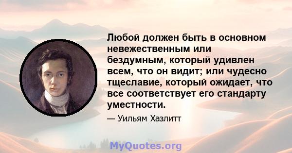 Любой должен быть в основном невежественным или бездумным, который удивлен всем, что он видит; или чудесно тщеславие, который ожидает, что все соответствует его стандарту уместности.