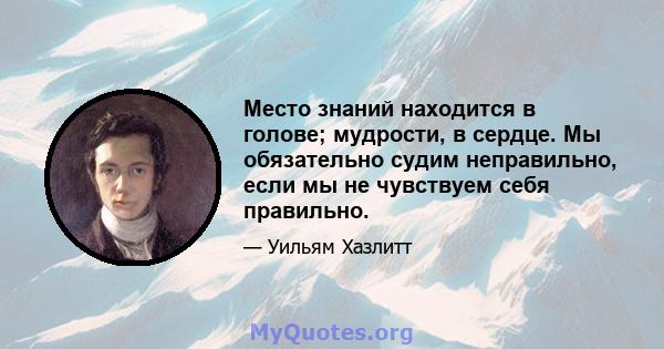 Место знаний находится в голове; мудрости, в сердце. Мы обязательно судим неправильно, если мы не чувствуем себя правильно.