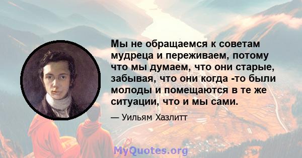 Мы не обращаемся к советам мудреца и переживаем, потому что мы думаем, что они старые, забывая, что они когда -то были молоды и помещаются в те же ситуации, что и мы сами.