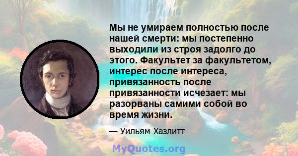 Мы не умираем полностью после нашей смерти: мы постепенно выходили из строя задолго до этого. Факультет за факультетом, интерес после интереса, привязанность после привязанности исчезает: мы разорваны самими собой во