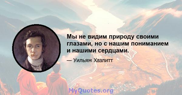 Мы не видим природу своими глазами, но с нашим пониманием и нашими сердцами.