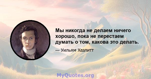 Мы никогда не делаем ничего хорошо, пока не перестаем думать о том, какова это делать.