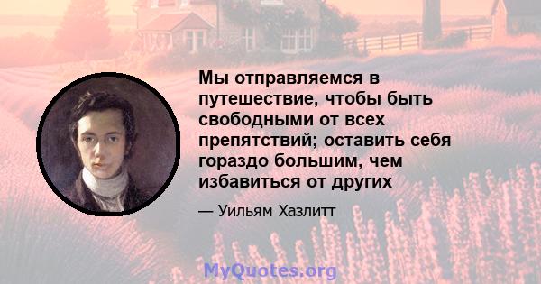 Мы отправляемся в путешествие, чтобы быть свободными от всех препятствий; оставить себя гораздо большим, чем избавиться от других