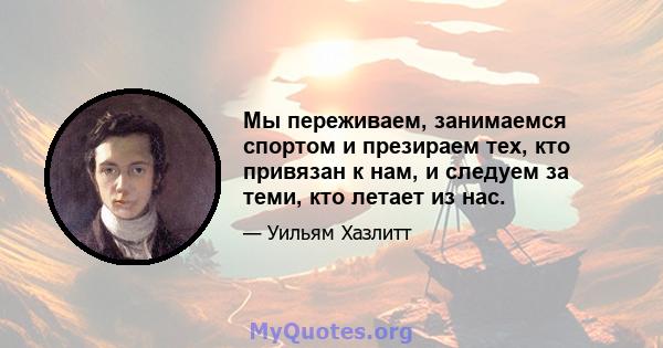 Мы переживаем, занимаемся спортом и презираем тех, кто привязан к нам, и следуем за теми, кто летает из нас.