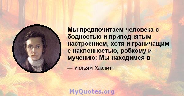 Мы предпочитаем человека с бодностью и приподнятым настроением, хотя и граничащим с наклонностью, робкому и мучению; Мы находимся в