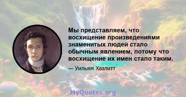 Мы представляем, что восхищение произведениями знаменитых людей стало обычным явлением, потому что восхищение их имен стало таким.