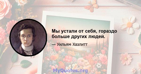 Мы устали от себя, гораздо больше других людей.