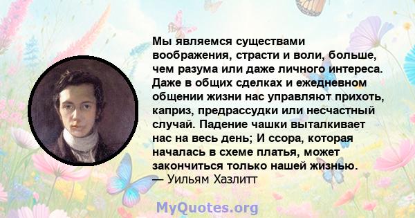 Мы являемся существами воображения, страсти и воли, больше, чем разума или даже личного интереса. Даже в общих сделках и ежедневном общении жизни нас управляют прихоть, каприз, предрассудки или несчастный случай.