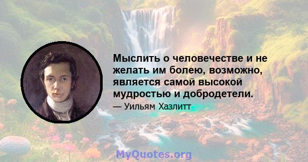 Мыслить о человечестве и не желать им болею, возможно, является самой высокой мудростью и добродетели.