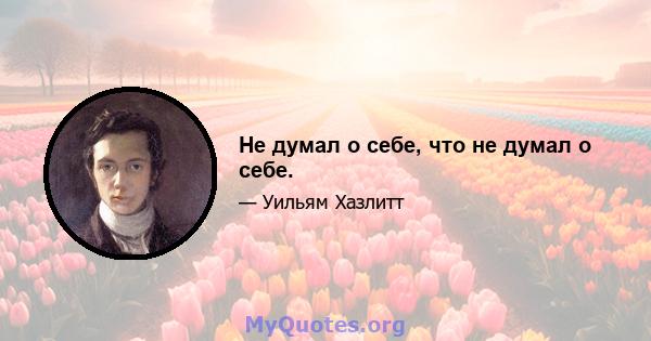 Не думал о себе, что не думал о себе.