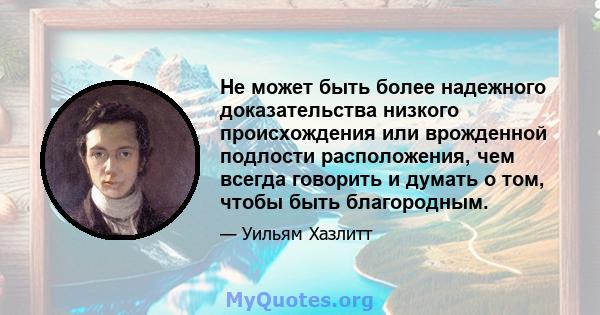 Не может быть более надежного доказательства низкого происхождения или врожденной подлости расположения, чем всегда говорить и думать о том, чтобы быть благородным.