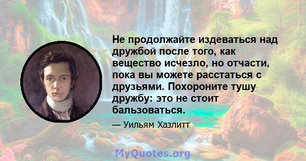 Не продолжайте издеваться над дружбой после того, как вещество исчезло, но отчасти, пока вы можете расстаться с друзьями. Похороните тушу дружбу: это не стоит бальзоваться.