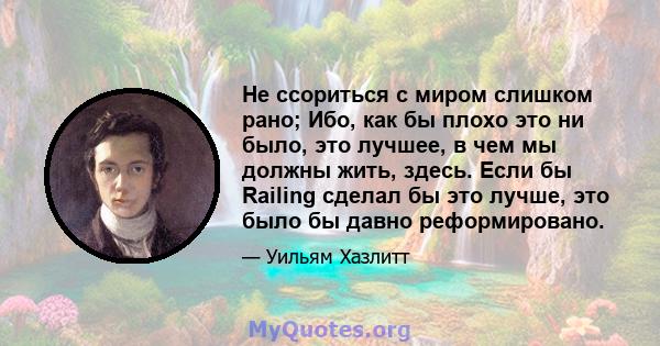 Не ссориться с миром слишком рано; Ибо, как бы плохо это ни было, это лучшее, в чем мы должны жить, здесь. Если бы Railing сделал бы это лучше, это было бы давно реформировано.