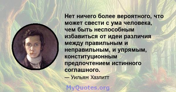 Нет ничего более вероятного, что может свести с ума человека, чем быть неспособным избавиться от идеи различия между правильным и неправильным, и упрямым, конституционным предпочтением истинного соглашного.