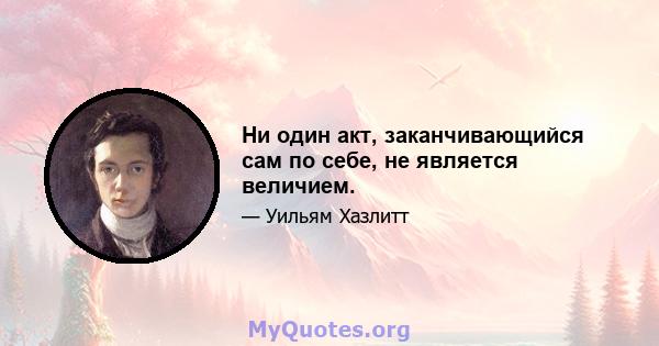 Ни один акт, заканчивающийся сам по себе, не является величием.