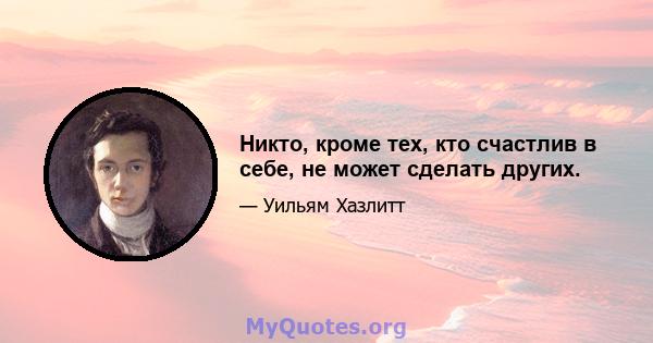 Никто, кроме тех, кто счастлив в себе, не может сделать других.