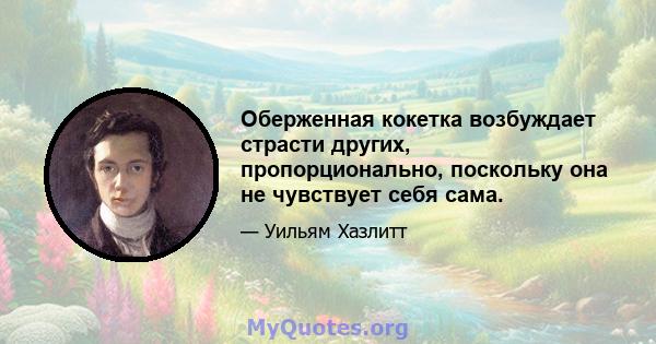 Оберженная кокетка возбуждает страсти других, пропорционально, поскольку она не чувствует себя сама.