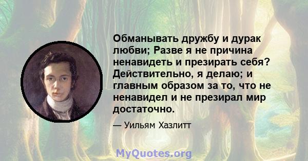 Обманывать дружбу и дурак любви; Разве я не причина ненавидеть и презирать себя? Действительно, я делаю; и главным образом за то, что не ненавидел и не презирал мир достаточно.