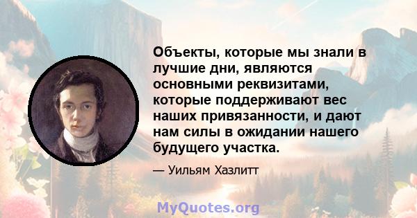 Объекты, которые мы знали в лучшие дни, являются основными реквизитами, которые поддерживают вес наших привязанности, и дают нам силы в ожидании нашего будущего участка.