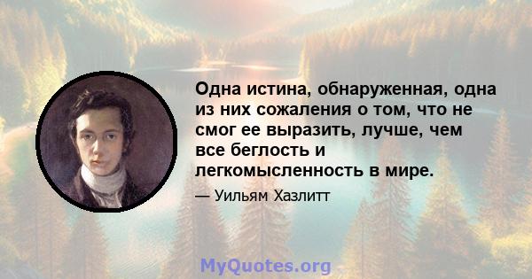 Одна истина, обнаруженная, одна из них сожаления о том, что не смог ее выразить, лучше, чем все беглость и легкомысленность в мире.