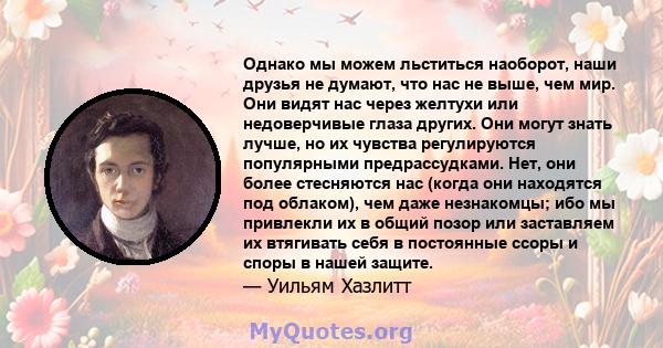 Однако мы можем льститься наоборот, наши друзья не думают, что нас не выше, чем мир. Они видят нас через желтухи или недоверчивые глаза других. Они могут знать лучше, но их чувства регулируются популярными