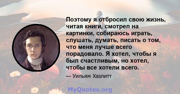 Поэтому я отбросил свою жизнь, читая книги, смотрел на картинки, собираюсь играть, слушать, думать, писать о том, что меня лучше всего порадовало. Я хотел, чтобы я был счастливым, но хотел, чтобы все хотели всего.