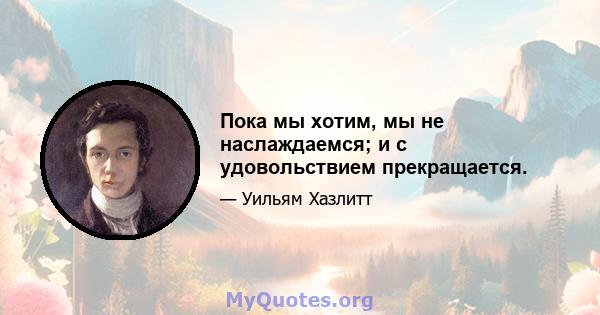 Пока мы хотим, мы не наслаждаемся; и с удовольствием прекращается.