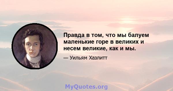 Правда в том, что мы балуем маленькие горе в великих и несем великие, как и мы.