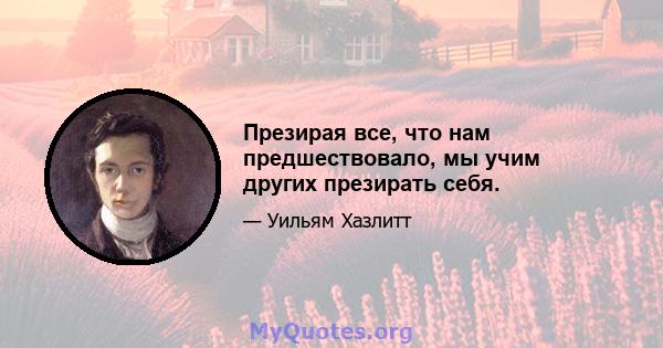 Презирая все, что нам предшествовало, мы учим других презирать себя.