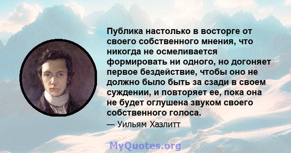 Публика настолько в восторге от своего собственного мнения, что никогда не осмеливается формировать ни одного, но догоняет первое бездействие, чтобы оно не должно было быть за сзади в своем суждении, и повторяет ее,