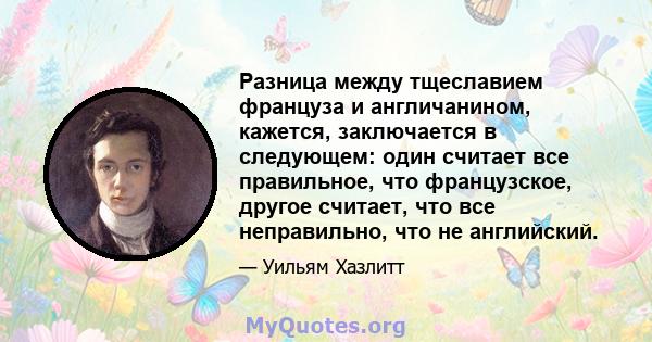 Разница между тщеславием француза и англичанином, кажется, заключается в следующем: один считает все правильное, что французское, другое считает, что все неправильно, что не английский.