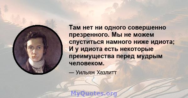 Там нет ни одного совершенно презренного. Мы не можем спуститься намного ниже идиота; И у идиота есть некоторые преимущества перед мудрым человеком.