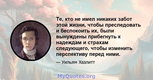 Те, кто не имел никаких забот этой жизни, чтобы преследовать и беспокоить их, были вынуждены прибегнуть к надеждам и страхам следующего, чтобы изменить перспективу перед ними.