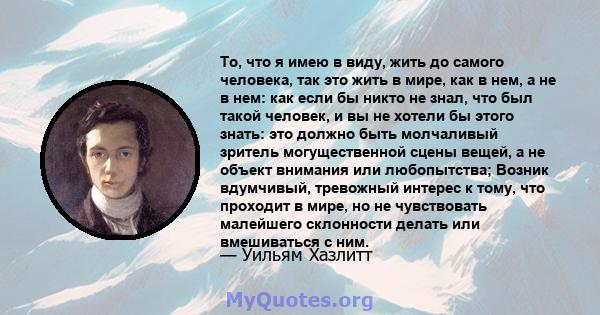 То, что я имею в виду, жить до самого человека, так это жить в мире, как в нем, а не в нем: как если бы никто не знал, что был такой человек, и вы не хотели бы этого знать: это должно быть молчаливый зритель