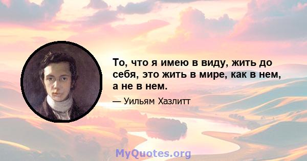 То, что я имею в виду, жить до себя, это жить в мире, как в нем, а не в нем.