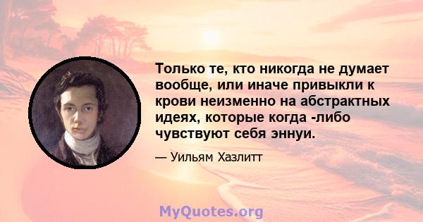 Только те, кто никогда не думает вообще, или иначе привыкли к крови неизменно на абстрактных идеях, которые когда -либо чувствуют себя эннуи.