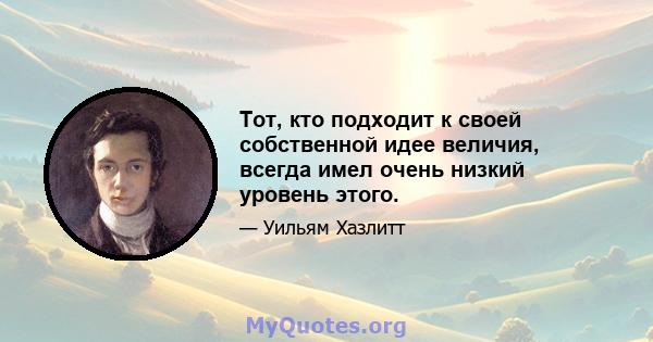 Тот, кто подходит к своей собственной идее величия, всегда имел очень низкий уровень этого.