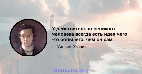 У действительно великого человека всегда есть идея чего -то большего, чем он сам.