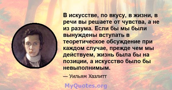 В искусстве, по вкусу, в жизни, в речи вы решаете от чувства, а не из разума. Если бы мы были вынуждены вступать в теоретическое обсуждение при каждом случае, прежде чем мы действуем, жизнь была бы на позиции, а