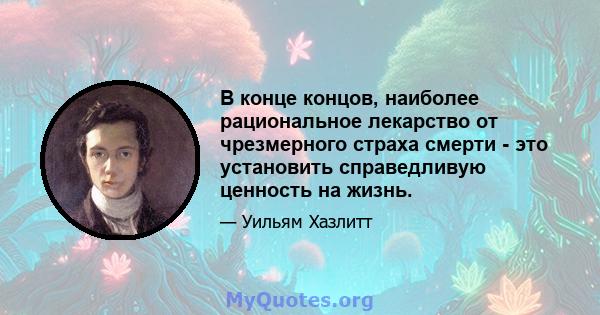 В конце концов, наиболее рациональное лекарство от чрезмерного страха смерти - это установить справедливую ценность на жизнь.