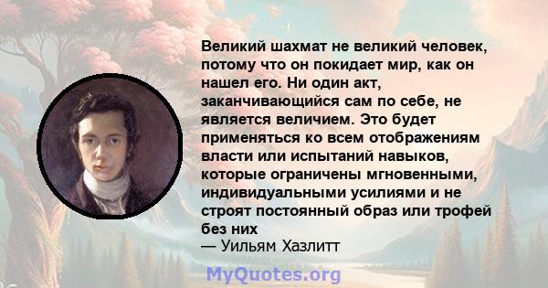 Великий шахмат не великий человек, потому что он покидает мир, как он нашел его. Ни один акт, заканчивающийся сам по себе, не является величием. Это будет применяться ко всем отображениям власти или испытаний навыков,